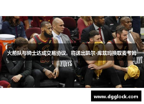 火箭队与骑士达成交易协议，将送出凯尔-库兹玛换取麦考姆